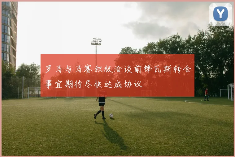 罗马与马赛积极洽谈前锋瓦斯转会事宜期待尽快达成协议