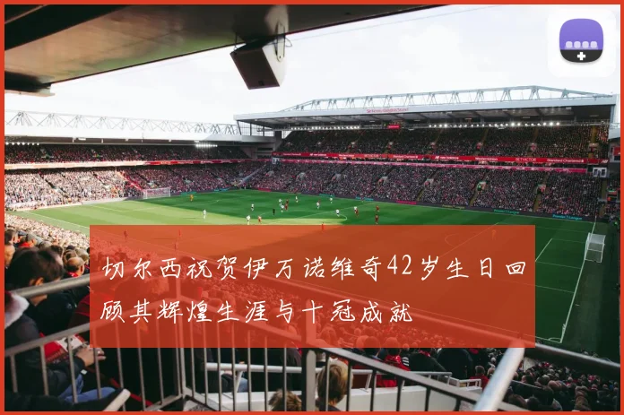 切尔西祝贺伊万诺维奇42岁生日回顾其辉煌生涯与十冠成就