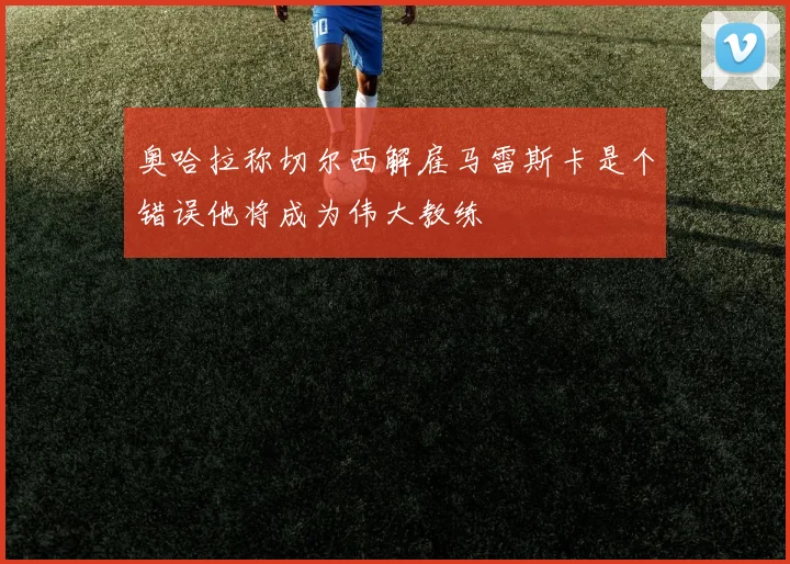 奥哈拉称切尔西解雇马雷斯卡是个错误他将成为伟大教练