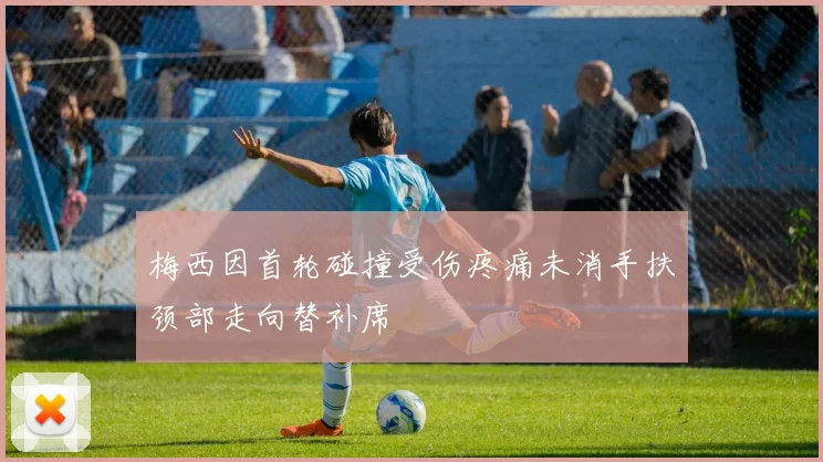 梅西因首轮碰撞受伤疼痛未消手扶颈部走向替补席