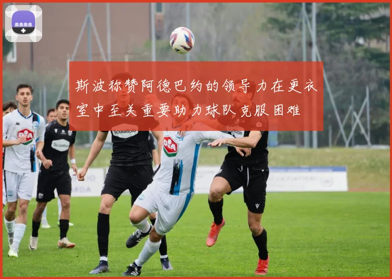 斯波称赞阿德巴约的领导力在更衣室中至关重要助力球队克服困难