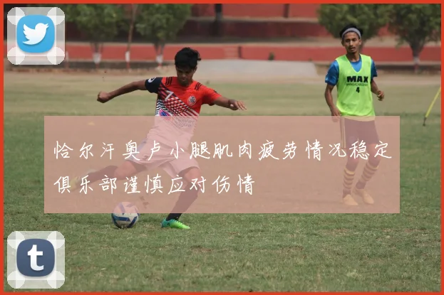 恰尔汗奥卢小腿肌肉疲劳情况稳定俱乐部谨慎应对伤情