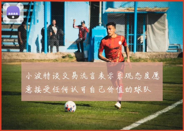 小波特谈交易流言表示乐观态度愿意接受任何认可自己价值的球队