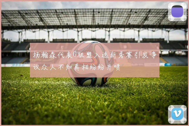 杨瀚森代表G联盟入选新秀赛引发争议众人不知真相纷纷开喷