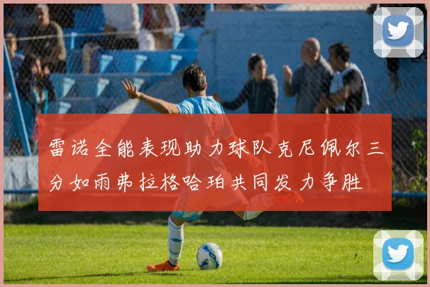 雷诺全能表现助力球队克尼佩尔三分如雨弗拉格哈珀共同发力争胜