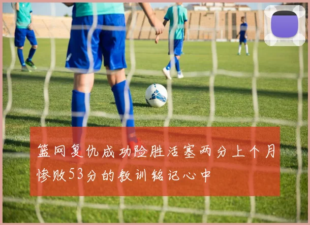 篮网复仇成功险胜活塞两分上个月惨败53分的教训铭记心中