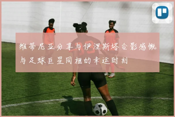维蒂尼亚分享与伊涅斯塔合影感慨与足球巨星同框的幸运时刻