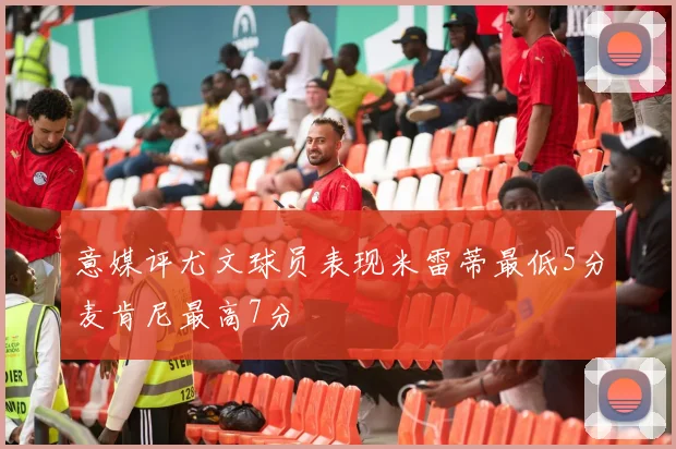 意媒评尤文球员表现米雷蒂最低5分麦肯尼最高7分
