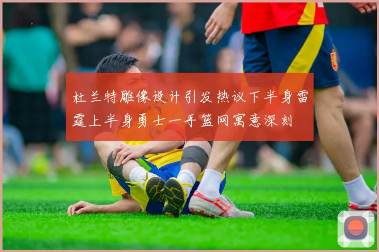 杜兰特雕像设计引发热议下半身雷霆上半身勇士一手篮网寓意深刻