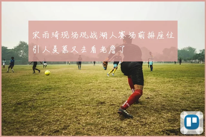 宋雨琦现场观战湖人赛场前排座位引人羡慕又去看老詹了