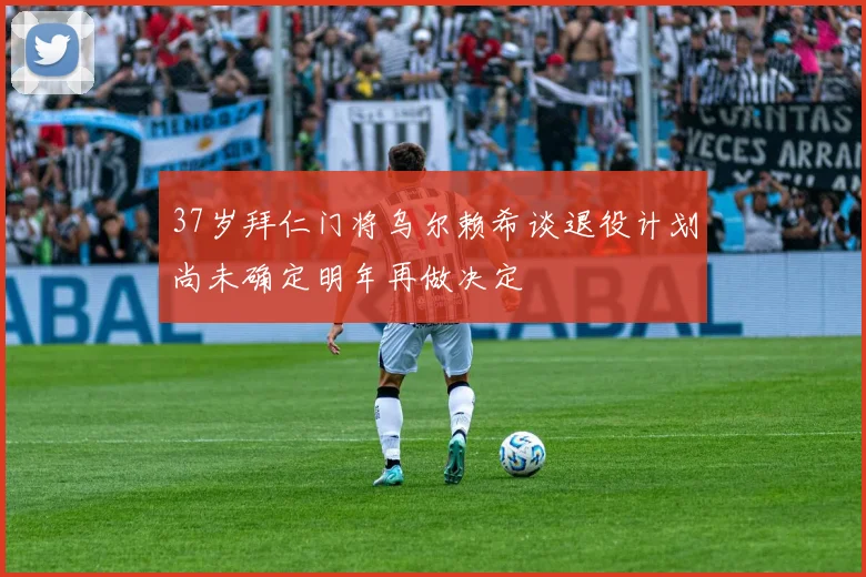 37岁拜仁门将乌尔赖希谈退役计划尚未确定明年再做决定