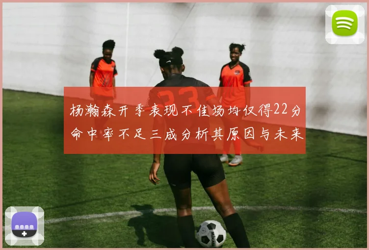 杨瀚森开季表现不佳场均仅得22分命中率不足三成分析其原因与未来发展潜力