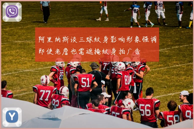 阿里纳斯谈三球纹身影响形象强调即使老詹也需遮掩纹身拍广告