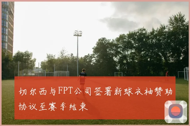 切尔西与FPT公司签署新球衣袖赞助协议至赛季结束