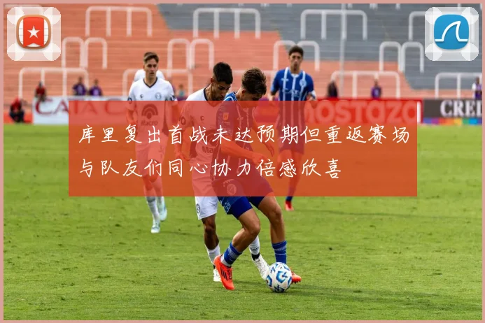 库里复出首战未达预期但重返赛场与队友们同心协力倍感欣喜