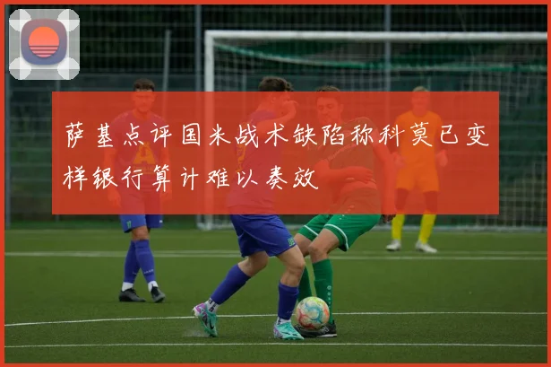 萨基点评国米战术缺陷称科莫已变样银行算计难以奏效