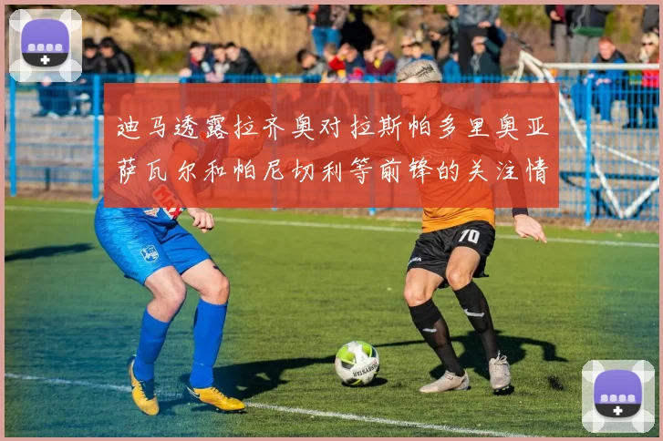 迪马透露拉齐奥对拉斯帕多里奥亚萨瓦尔和帕尼切利等前锋的关注情况