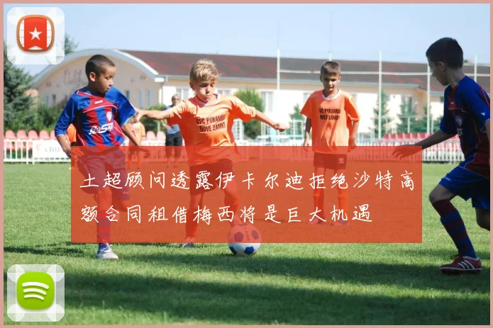 土超顾问透露伊卡尔迪拒绝沙特高额合同租借梅西将是巨大机遇