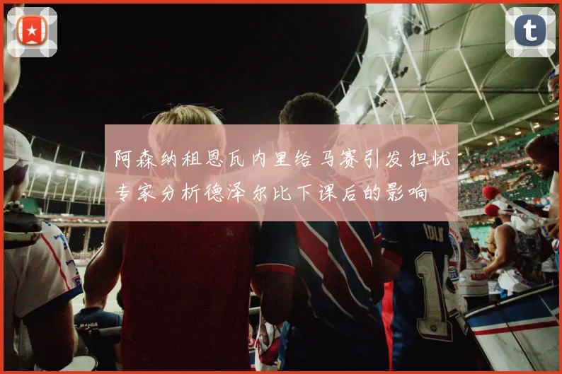 阿森纳租恩瓦内里给马赛引发担忧专家分析德泽尔比下课后的影响