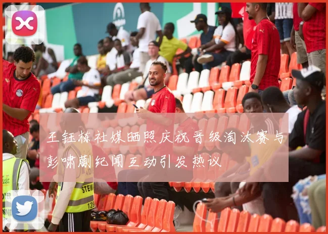 王钰栋社媒晒照庆祝晋级淘汰赛与彭啸蒯纪闻互动引发热议