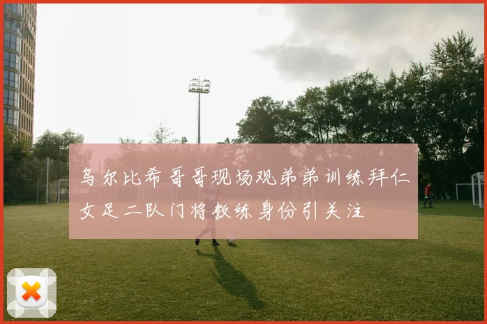 乌尔比希哥哥现场观弟弟训练拜仁女足二队门将教练身份引关注
