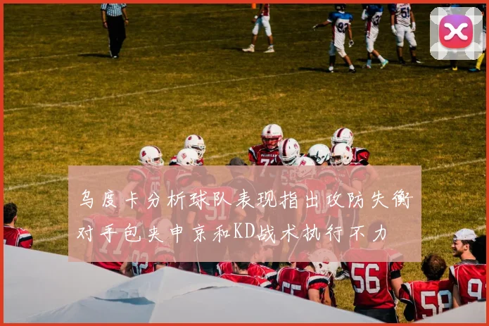 乌度卡分析球队表现指出攻防失衡对手包夹申京和KD战术执行不力