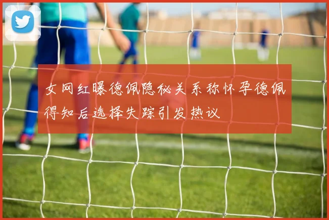 女网红曝德佩隐秘关系称怀孕德佩得知后选择失踪引发热议